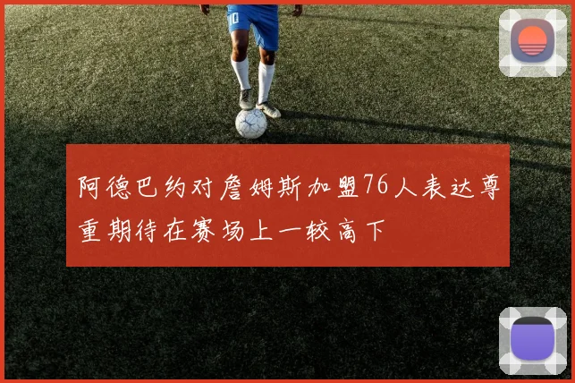 阿德巴约对詹姆斯加盟76人表达尊重期待在赛场上一较高下