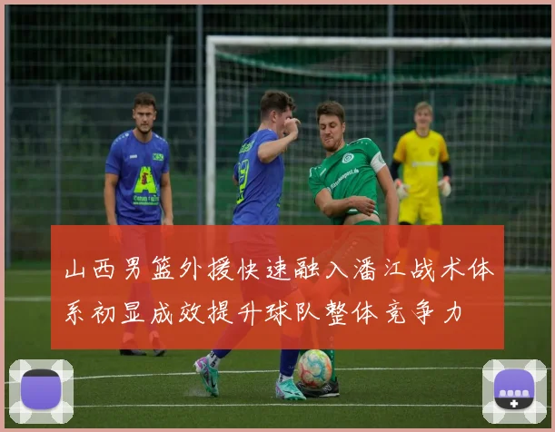 山西男篮外援快速融入潘江战术体系初显成效提升球队整体竞争力