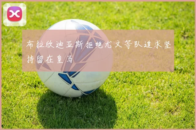 布拉欣迪亚斯拒绝尤文等队追求坚持留在皇马