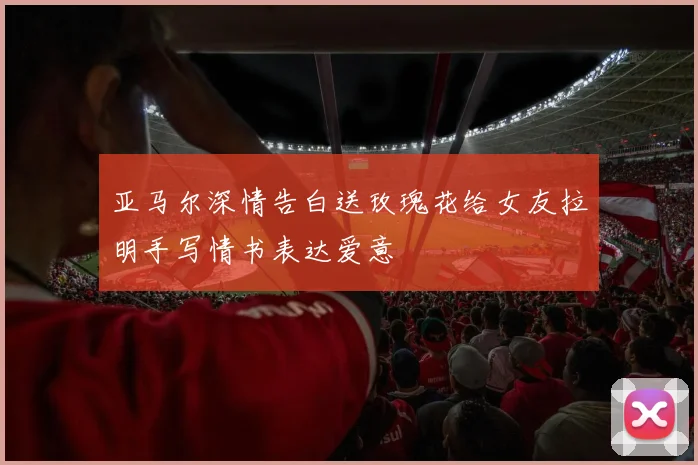 亚马尔深情告白送玫瑰花给女友拉明手写情书表达爱意