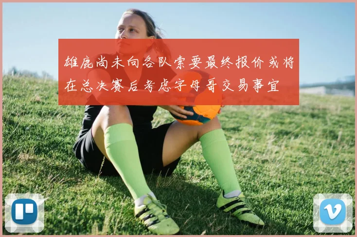 雄鹿尚未向各队索要最终报价或将在总决赛后考虑字母哥交易事宜