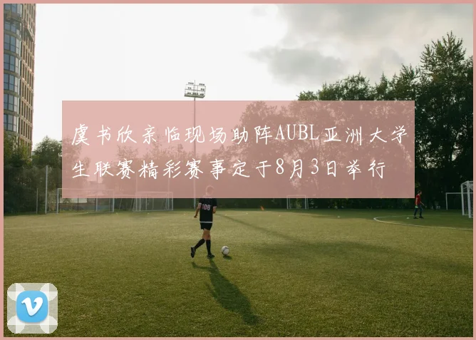 虞书欣亲临现场助阵AUBL亚洲大学生联赛精彩赛事定于8月3日举行