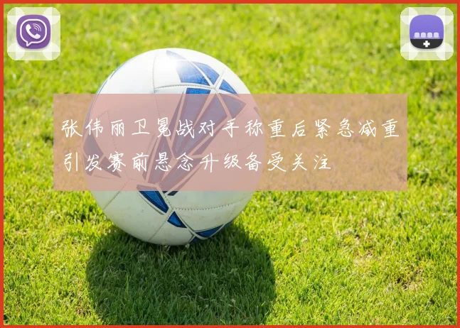 张伟丽卫冕战对手称重后紧急减重引发赛前悬念升级备受关注
