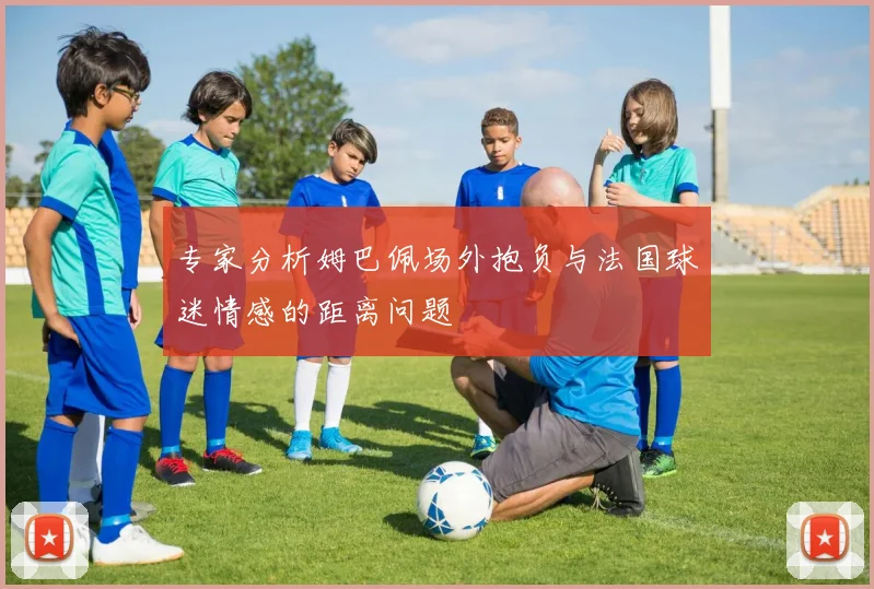 专家分析姆巴佩场外抱负与法国球迷情感的距离问题